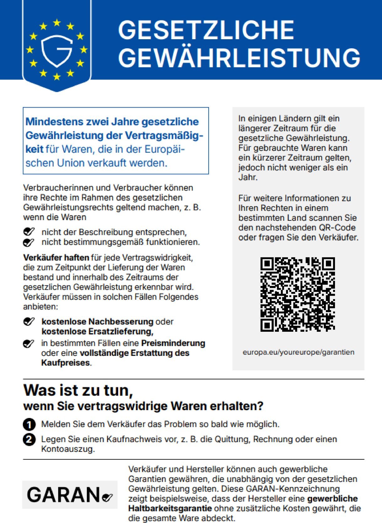 Gesetzliche Gewährleistung. Mindestens zwei Jahre gesetzliche Gewährleistung der Vertragsmäßigkeit für Waren, die in der Europäischen Union verkauft werden. Verbraucherinnen und Verbraucher können ihre Rechte im Rahmen des gesetzlichen Gewährleistungsrechts geltend machen, z. B. wenn die Waren nicht der Beschreibung entsprechen oder nicht bestimmungsgemäß funktionieren. Verkäufer haften für jede Vertragswidrigkeit, die zum Zeitpunkt der Lieferung der Waren bestand und innerhalb des Zeitraums der gesetzlichen Gewährleistung erkennbar wird. Verkäufer müssen in solchen Fällen Folgendes anbieten: kostenlose Nachbesserung oder kostenlose Ersatzlieferung, in bestimmten Fällen eine Preisminderung oder eine vollständige Erstattung des Kaufpreises. In einigen Ländern gilt ein längerer Zeitraum für die gesetzliche Gewährleistung. Für gebrauchte Waren kann ein kürzerer Zeitraum gelten, jedoch nicht weniger als ein Jahr. Für weitere Informationen zu Ihren Rechten in einem bestimmten Land scannen Sie den QR-Code oder fragen Sie den Verkäufer: europa.eu/youreurope/garantien. Was ist zu tun, wenn Sie vertragswidrige Waren erhalten? 1. Melden Sie dem Verkäufer das Problem so bald wie möglich. 2. Legen Sie einen Kaufnachweis vor, z. B. die Quittung, Rechnung oder einen Kontoauszug. Verkäufer und Hersteller können auch gewerbliche Garantien gewähren, die unabhängig von der gesetzlichen Gewährleistung gelten. Die GARAN-Kennzeichnung zeigt beispielsweise, dass der Hersteller eine gewerbliche Haltbarkeitsgarantie ohne zusätzliche Kosten gewährt, die die gesamte Ware abdeckt.